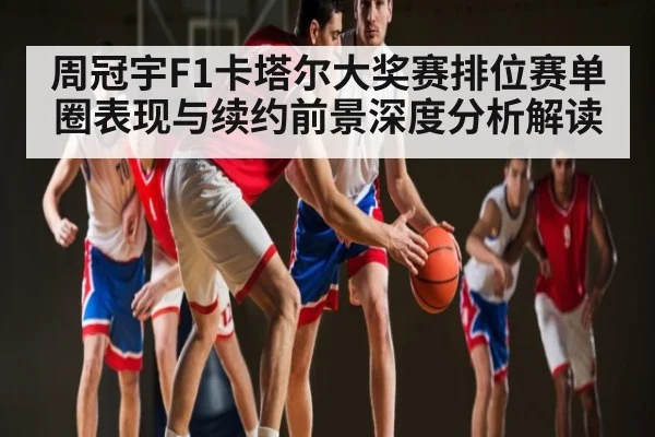 周冠宇F1卡塔尔大奖赛排位赛单圈表现与续约前景深度分析解读