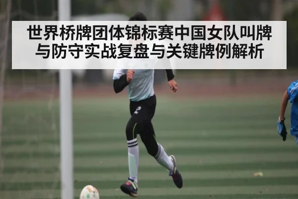 世界桥牌团体锦标赛中国女队叫牌与防守实战复盘与关键牌例解析