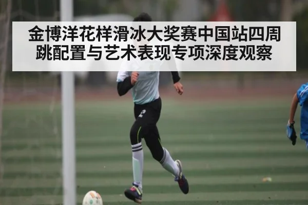 金博洋花样滑冰大奖赛中国站四周跳配置与艺术表现专项深度观察