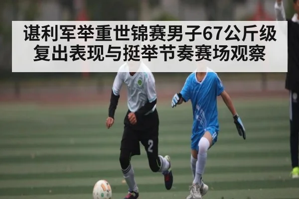 谌利军举重世锦赛男子67公斤级复出表现与挺举节奏赛场观察